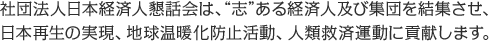 社団法人日本経済人懇話会は、 “志”ある経済人及び集団を結集させ、日本再生の実現、地球温暖化防止活動、人類救済運動に貢献します。